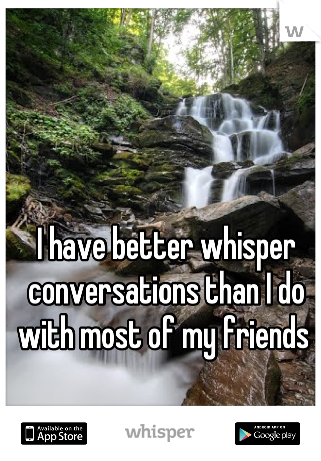 I have better whisper conversations than I do with most of my friends 
