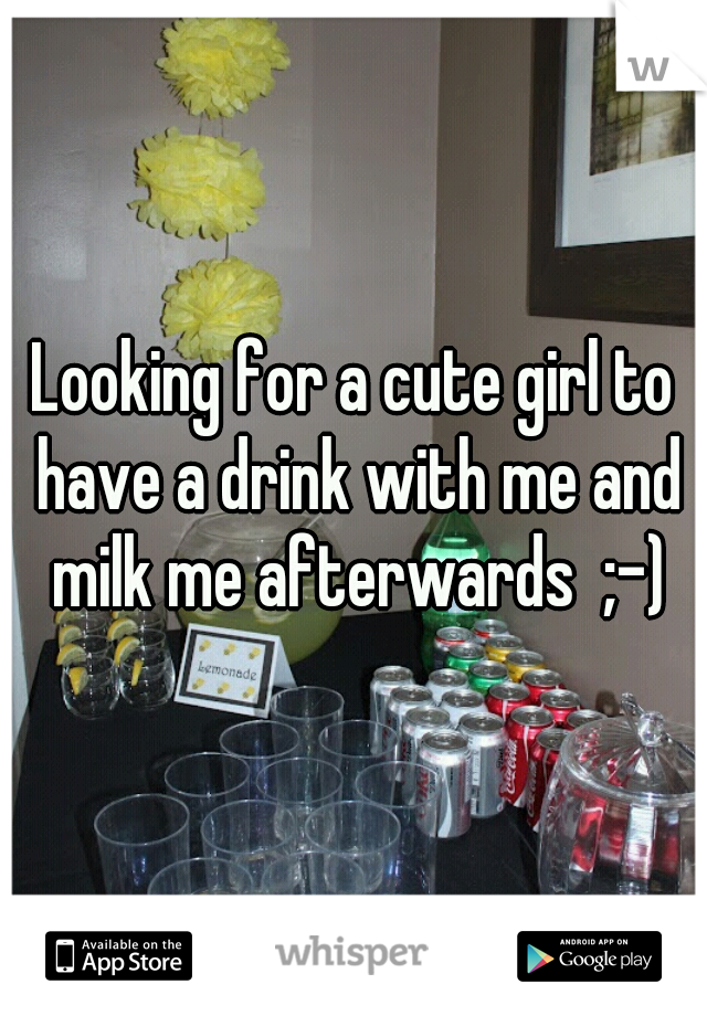 Looking for a cute girl to have a drink with me and milk me afterwards  ;-)