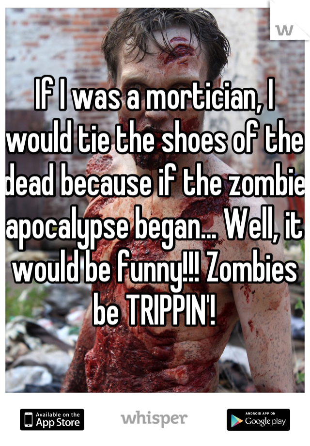 If I was a mortician, I would tie the shoes of the dead because if the zombie apocalypse began... Well, it would be funny!!! Zombies be TRIPPIN'!