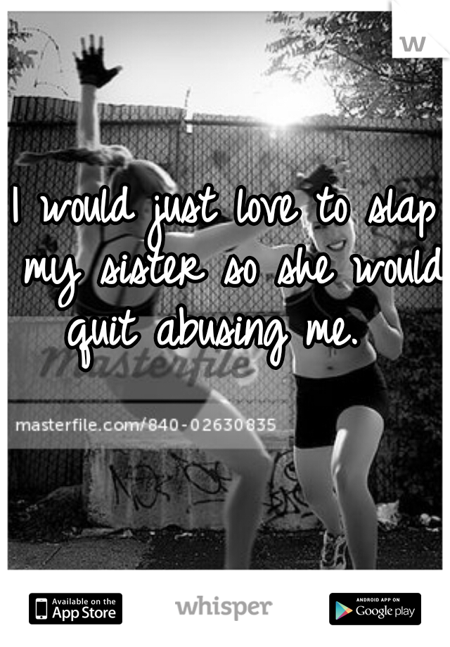 I would just love to slap my sister so she would quit abusing me.  
