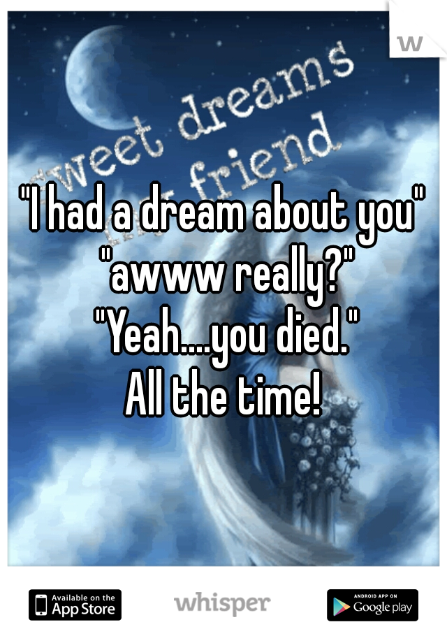 "I had a dream about you" "awww really?" "Yeah....you died."

All the time!