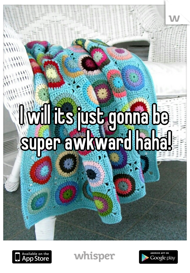 I will its just gonna be super awkward haha!