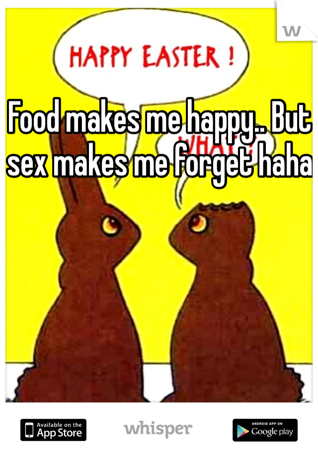 Food makes me happy.. But sex makes me forget haha