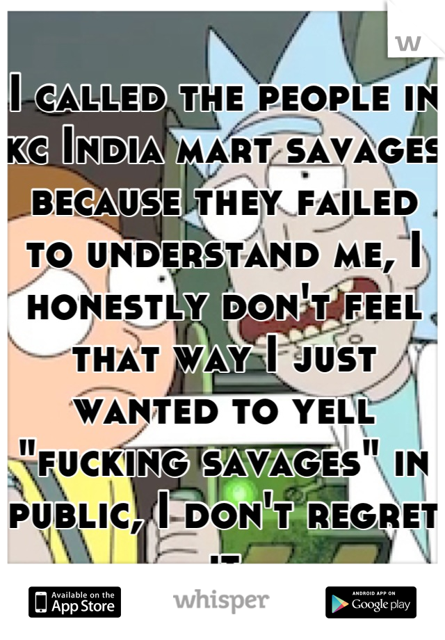 I called the people in kc India mart savages because they failed to understand me, I honestly don't feel that way I just wanted to yell "fucking savages" in public, I don't regret it