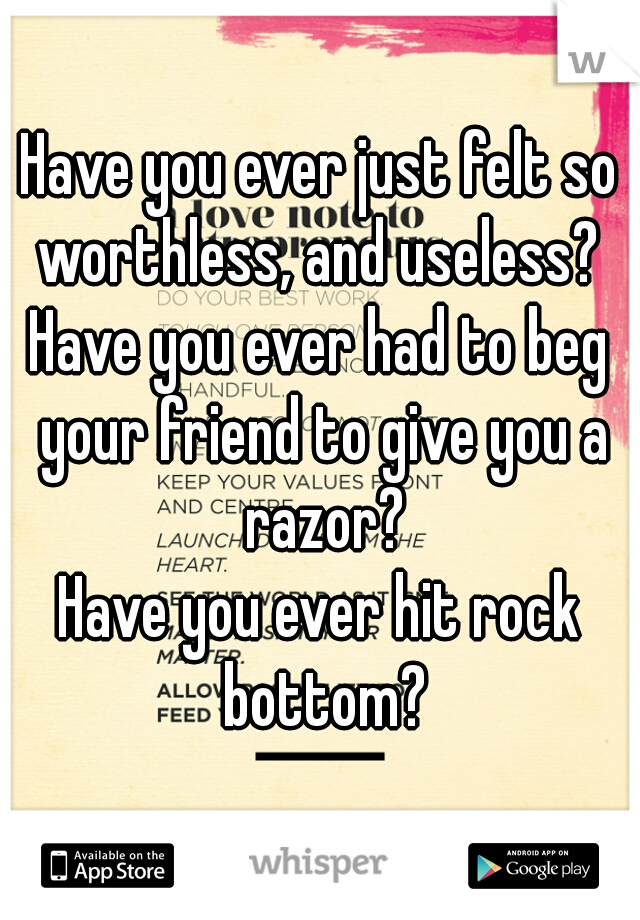 Have you ever just felt so worthless, and useless? 
Have you ever had to beg your friend to give you a razor?
Have you ever hit rock bottom?