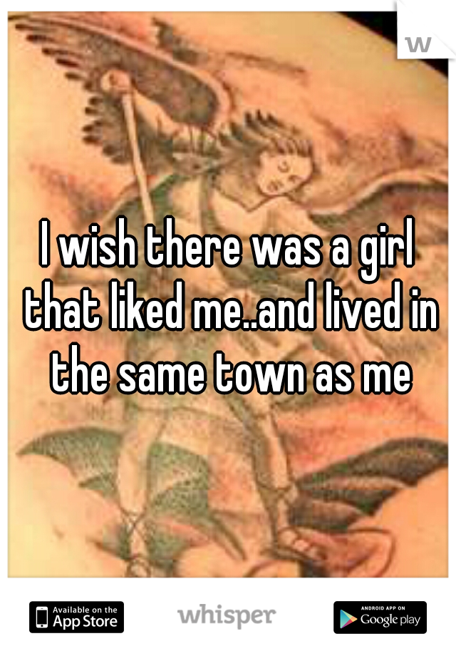I wish there was a girl that liked me..and lived in the same town as me