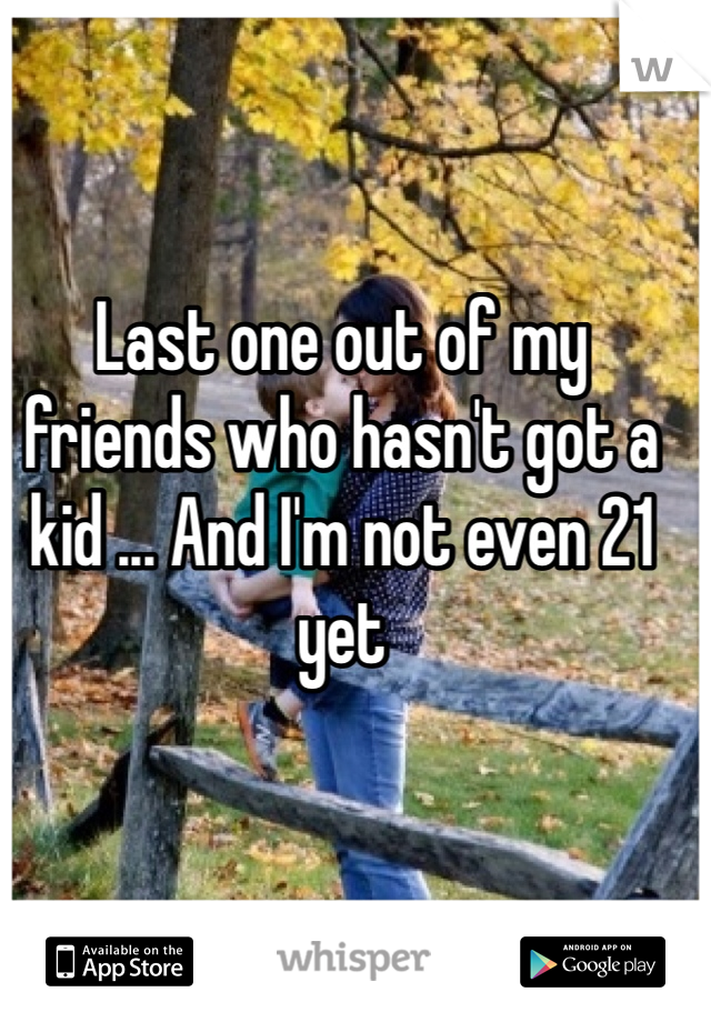 Last one out of my friends who hasn't got a kid ... And I'm not even 21 yet