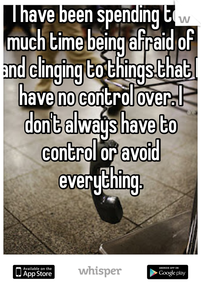 I have been spending too much time being afraid of and clinging to things that I have no control over. I don't always have to control or avoid everything. 