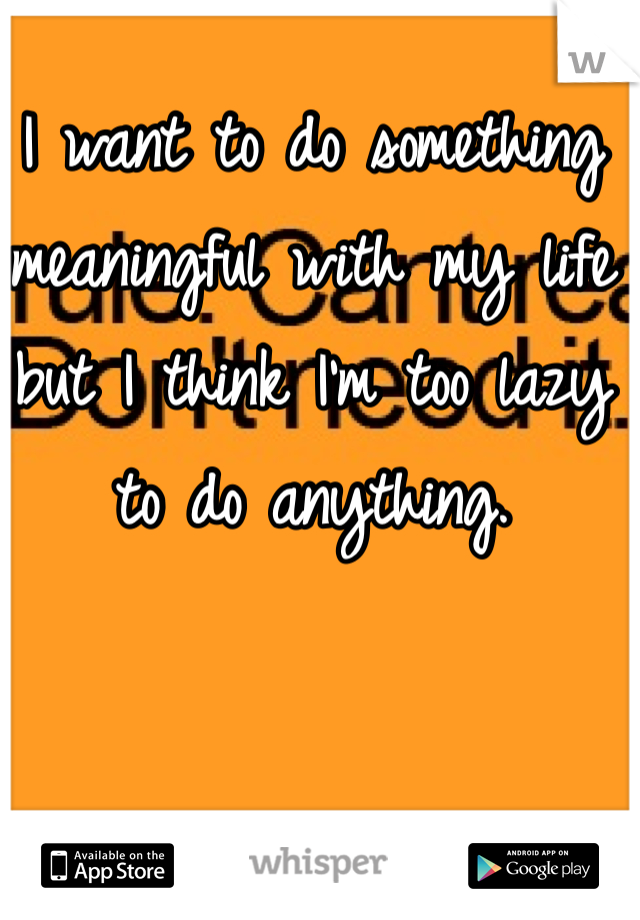 I want to do something meaningful with my life but I think I'm too lazy to do anything. 