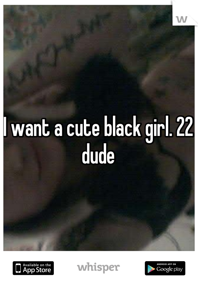 I want a cute black girl. 22 dude