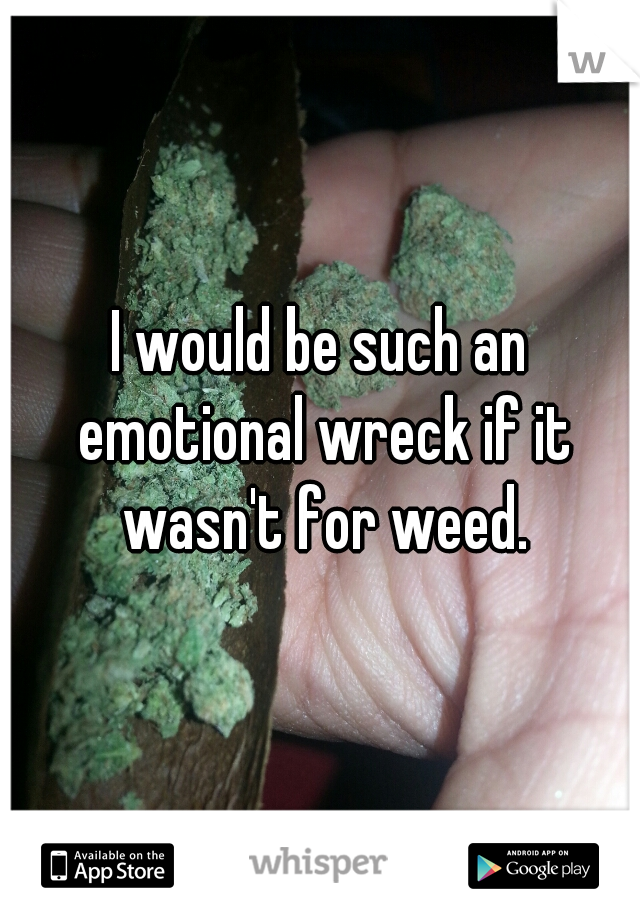I would be such an emotional wreck if it wasn't for weed.