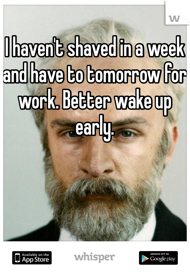 I haven't shaved in a week and have to tomorrow for work. Better wake up early. 