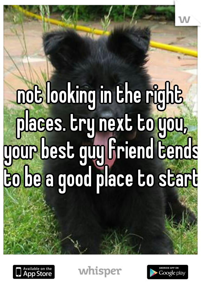 not looking in the right places. try next to you, your best guy friend tends to be a good place to start