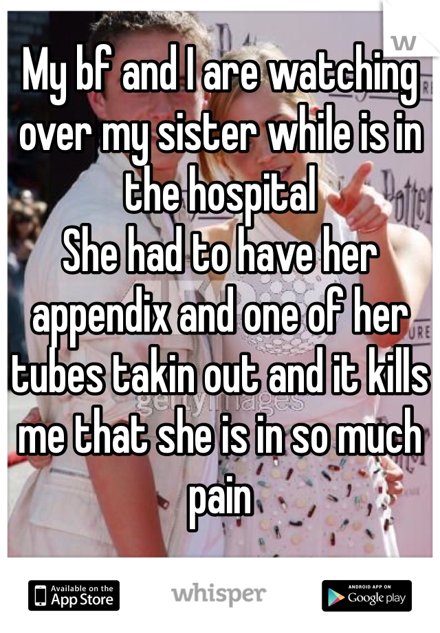 My bf and I are watching over my sister while is in the hospital 
She had to have her appendix and one of her tubes takin out and it kills me that she is in so much pain
