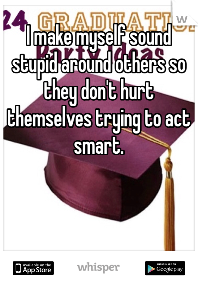 I make myself sound stupid around others so they don't hurt themselves trying to act smart. 
