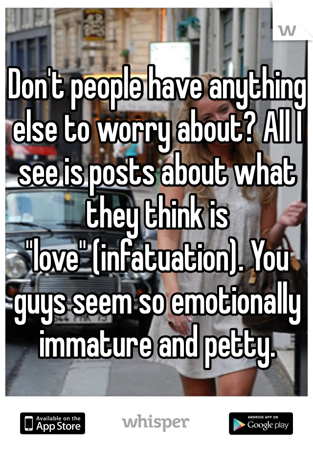 Don't people have anything else to worry about? All I see is posts about what they think is "love" (infatuation). You guys seem so emotionally immature and petty. 