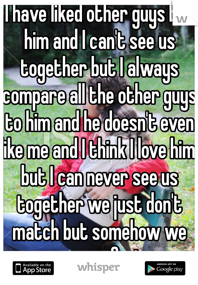 I have liked other guys but him and I can't see us together but I always compare all the other guys to him and he doesn't even like me and I think I love him but I can never see us together we just don't match but somehow we are perfect  