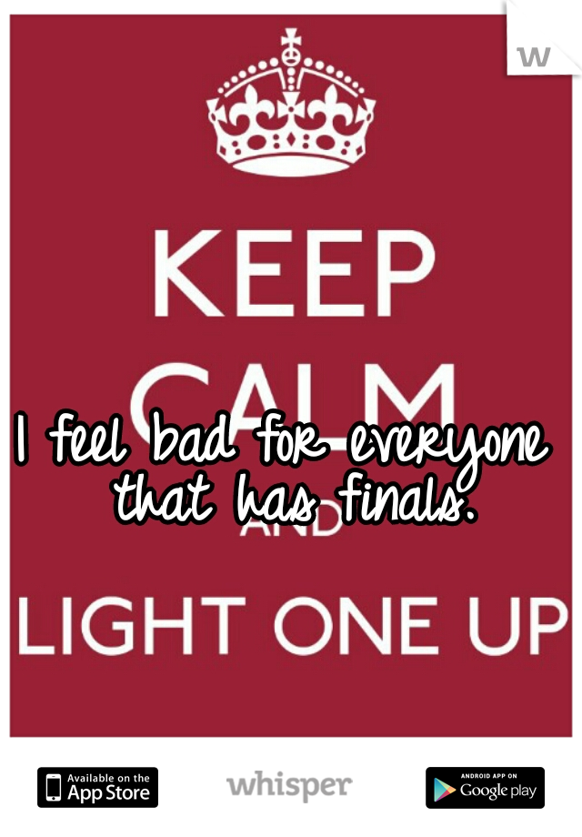 I feel bad for everyone that has finals.