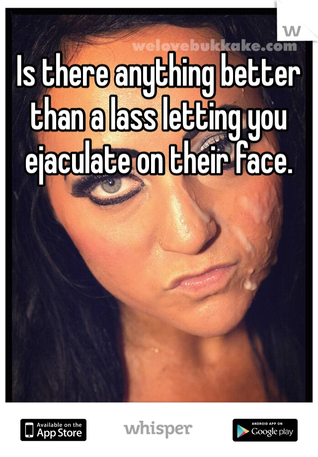 Is there anything better than a lass letting you ejaculate on their face.