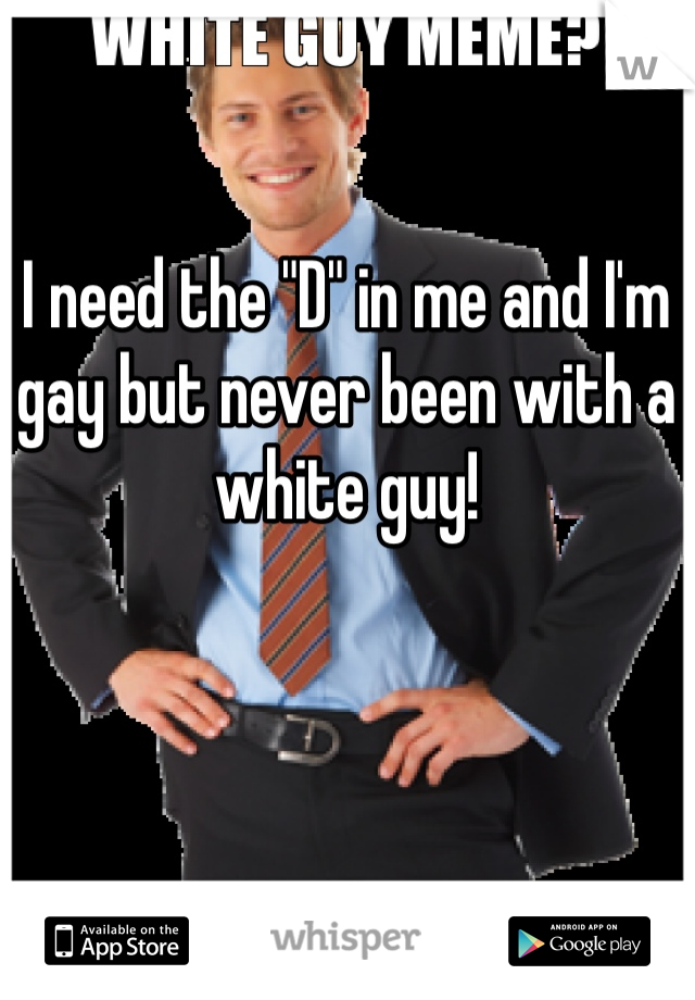 I need the "D" in me and I'm gay but never been with a white guy! 