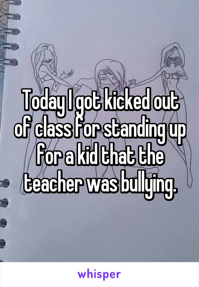 Today I got kicked out of class for standing up for a kid that the teacher was bullying.