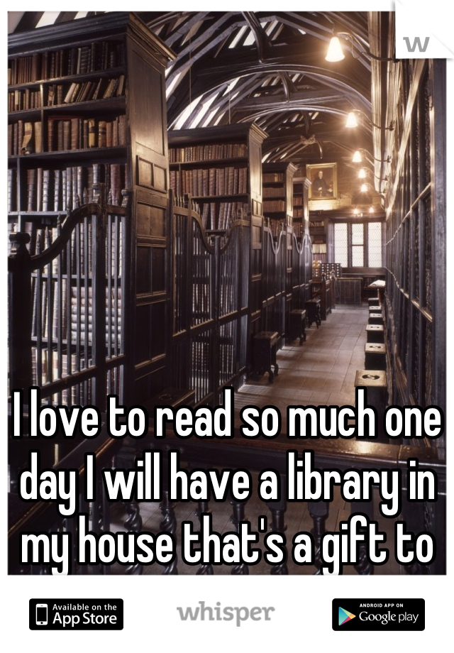 I love to read so much one day I will have a library in my house that's a gift to my self 