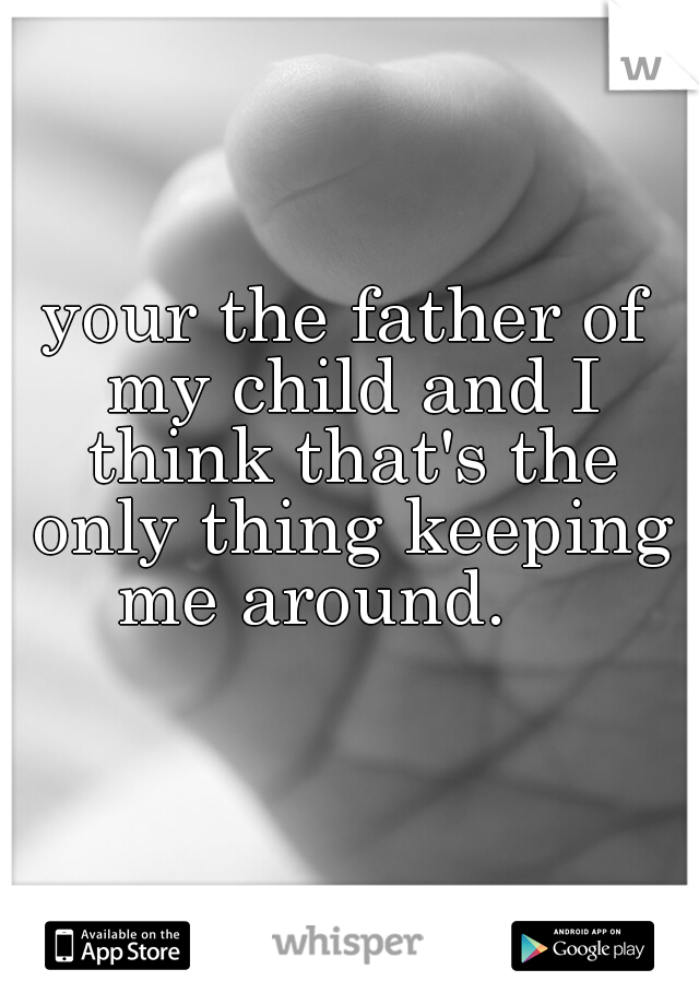 your the father of my child and I think that's the only thing keeping me around.    
