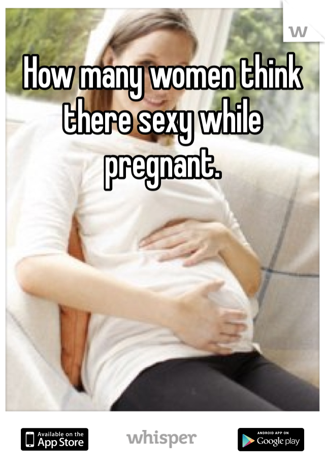 How many women think there sexy while pregnant. 