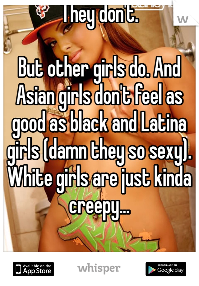 They don't. 

But other girls do. And Asian girls don't feel as good as black and Latina girls (damn they so sexy). White girls are just kinda creepy...