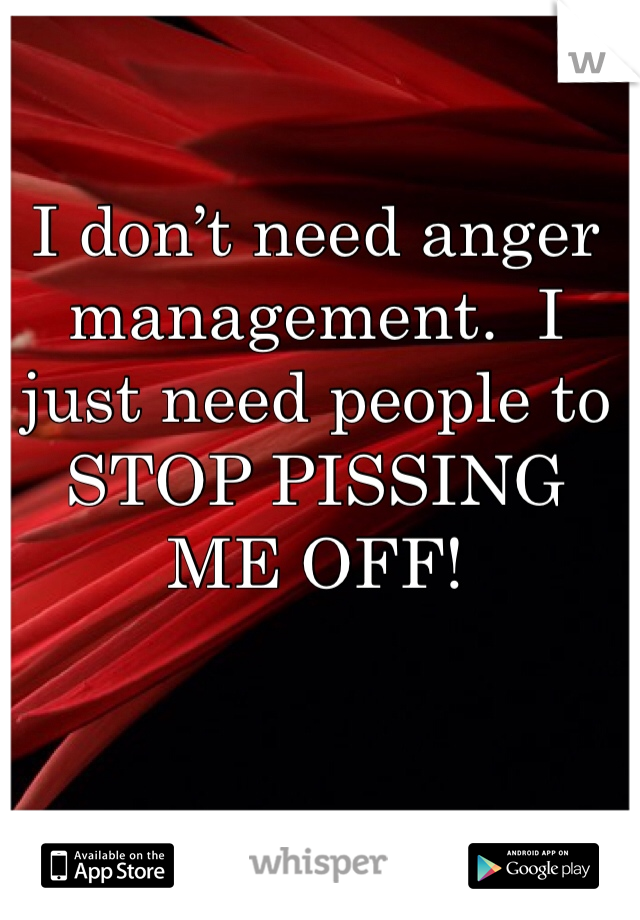 I don’t need anger management.  I just need people to STOP PISSING ME OFF!
