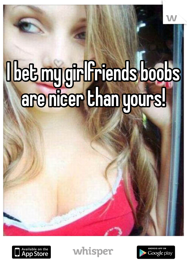 I bet my girlfriends boobs are nicer than yours!