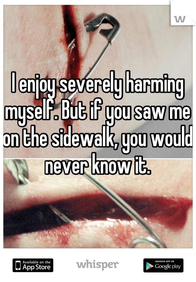 I enjoy severely harming myself. But if you saw me on the sidewalk, you would never know it.