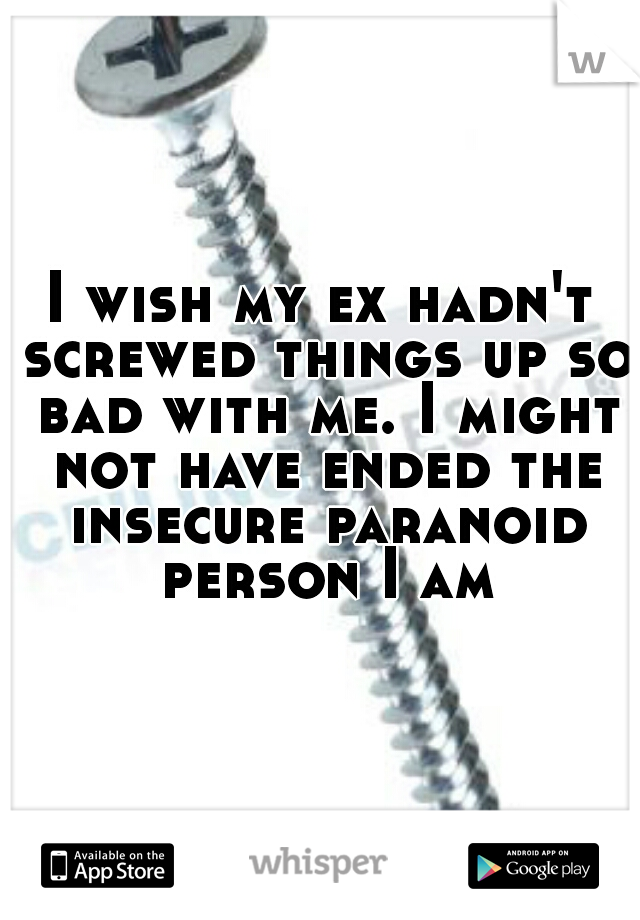 I wish my ex hadn't screwed things up so bad with me. I might not have ended the insecure paranoid person I am