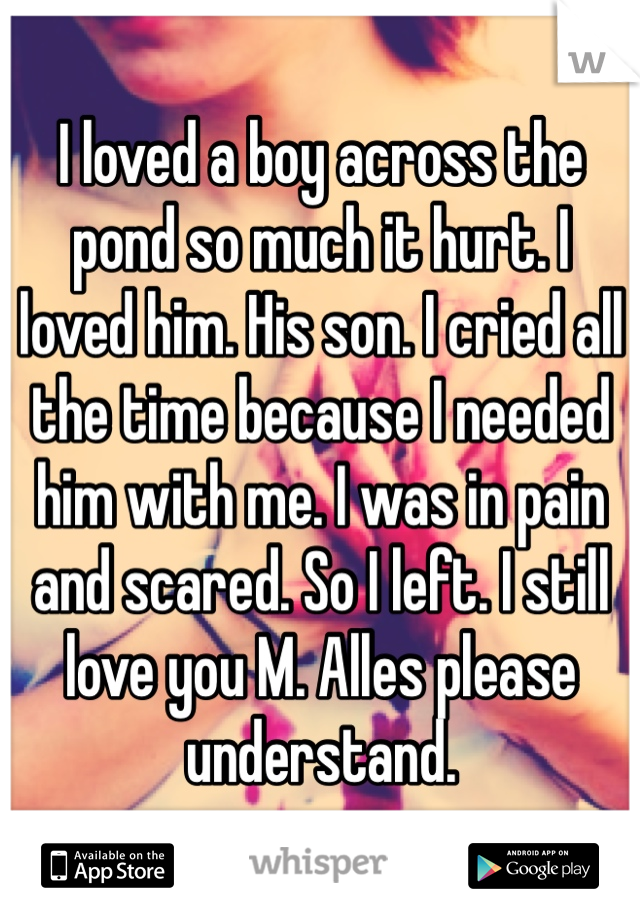 I loved a boy across the pond so much it hurt. I loved him. His son. I cried all the time because I needed him with me. I was in pain and scared. So I left. I still love you M. Alles please understand.