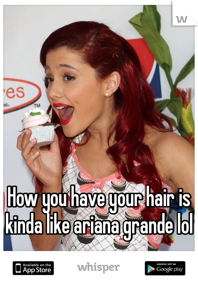 How you have your hair is kinda like ariana grande lol 