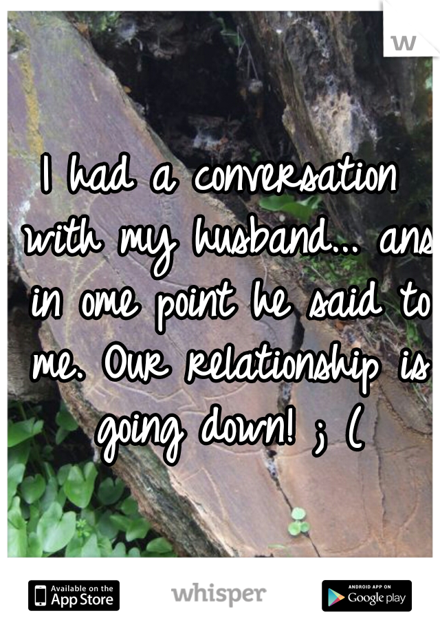 I had a conversation with my husband... ans in ome point he said to me. Our relationship is going down! ; (