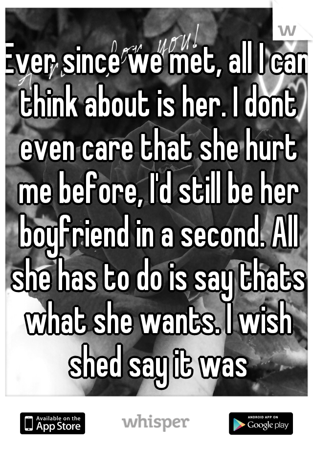 Ever since we met, all I can think about is her. I dont even care that she hurt me before, I'd still be her boyfriend in a second. All she has to do is say thats what she wants. I wish shed say it was