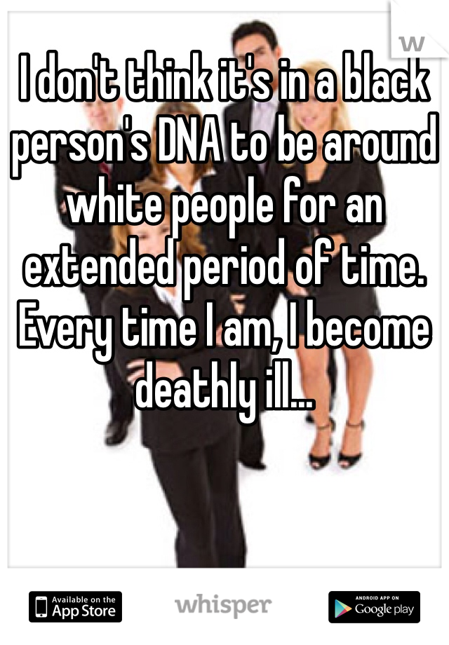 I don't think it's in a black person's DNA to be around white people for an extended period of time. Every time I am, I become deathly ill...
