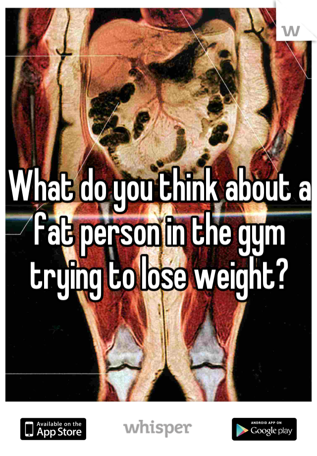 What do you think about a fat person in the gym trying to lose weight?