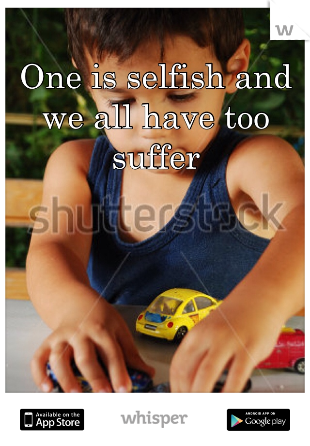 One is selfish and we all have too suffer 