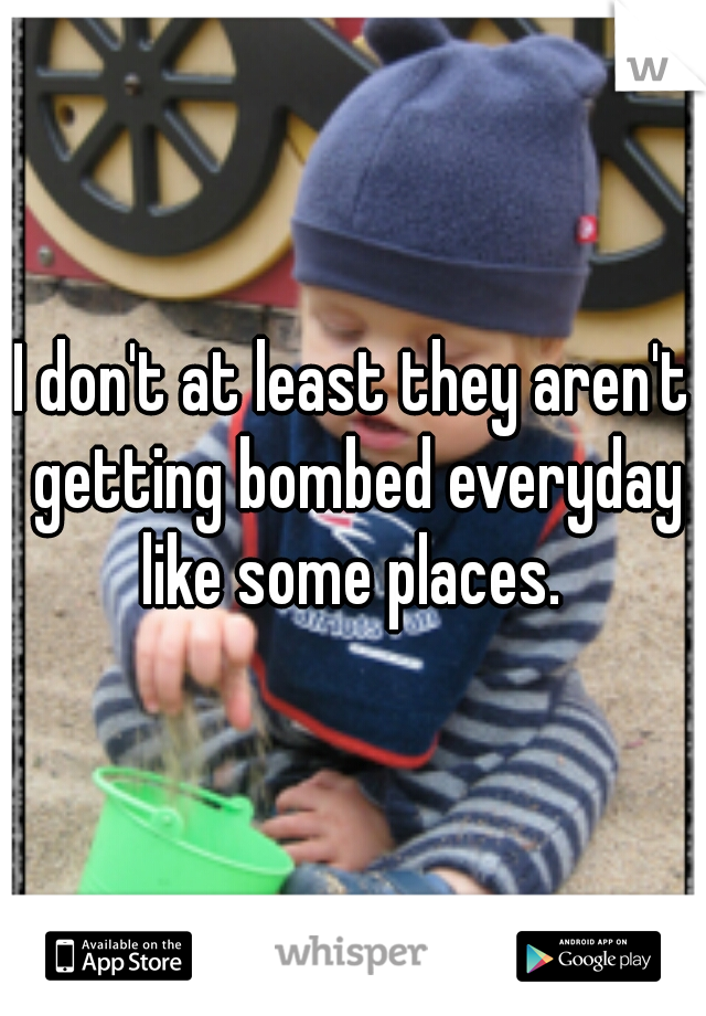 I don't at least they aren't getting bombed everyday like some places. 