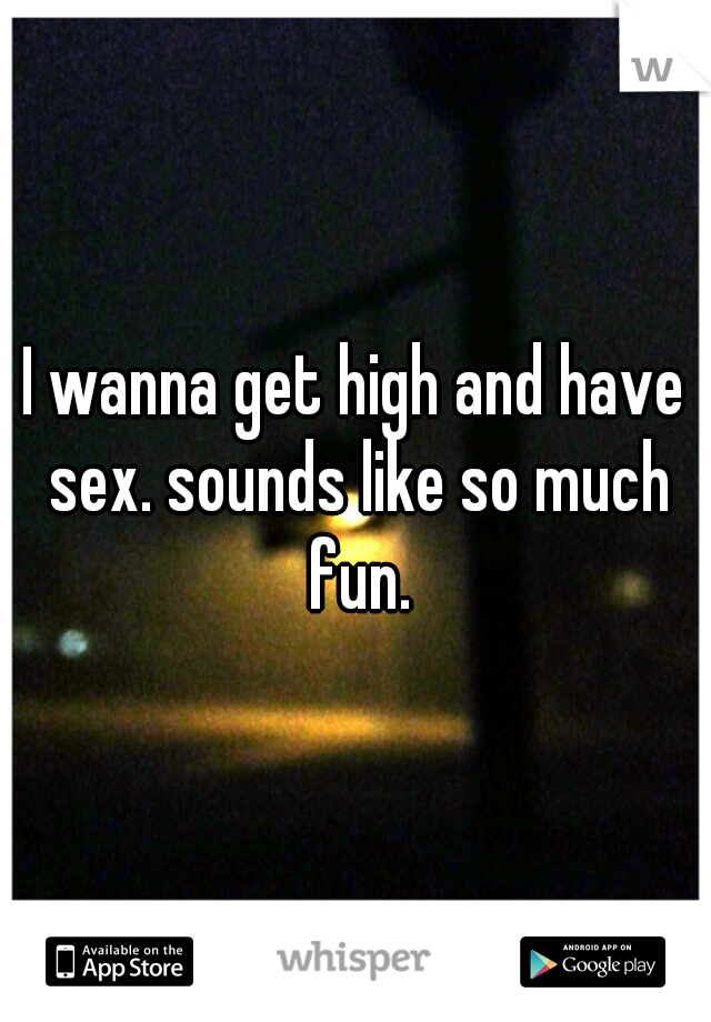 I wanna get high and have sex. sounds like so much fun.