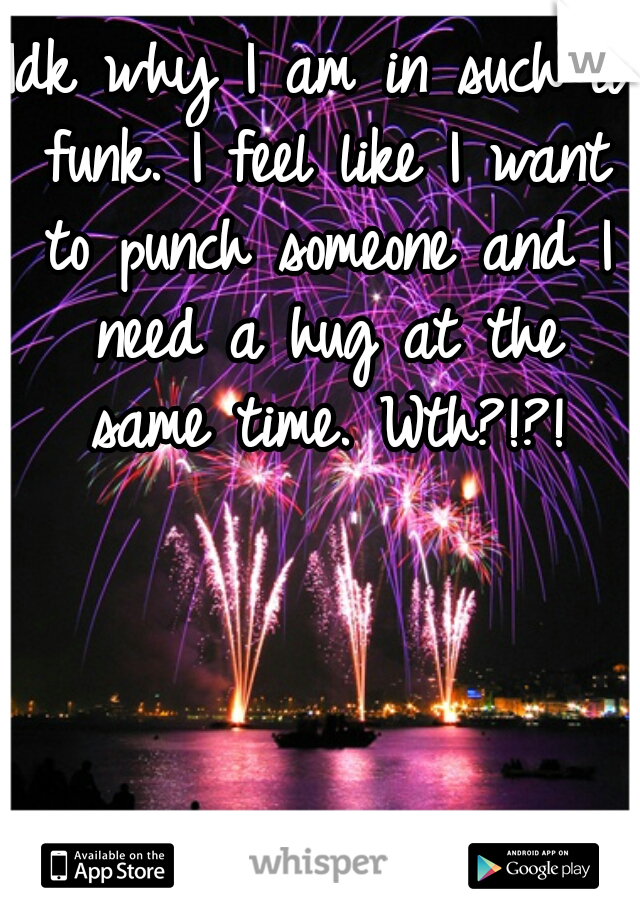 Idk why I am in such a funk. I feel like I want to punch someone and I need a hug at the same time. Wth?!?!