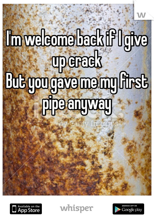 I'm welcome back if I give up crack
But you gave me my first pipe anyway