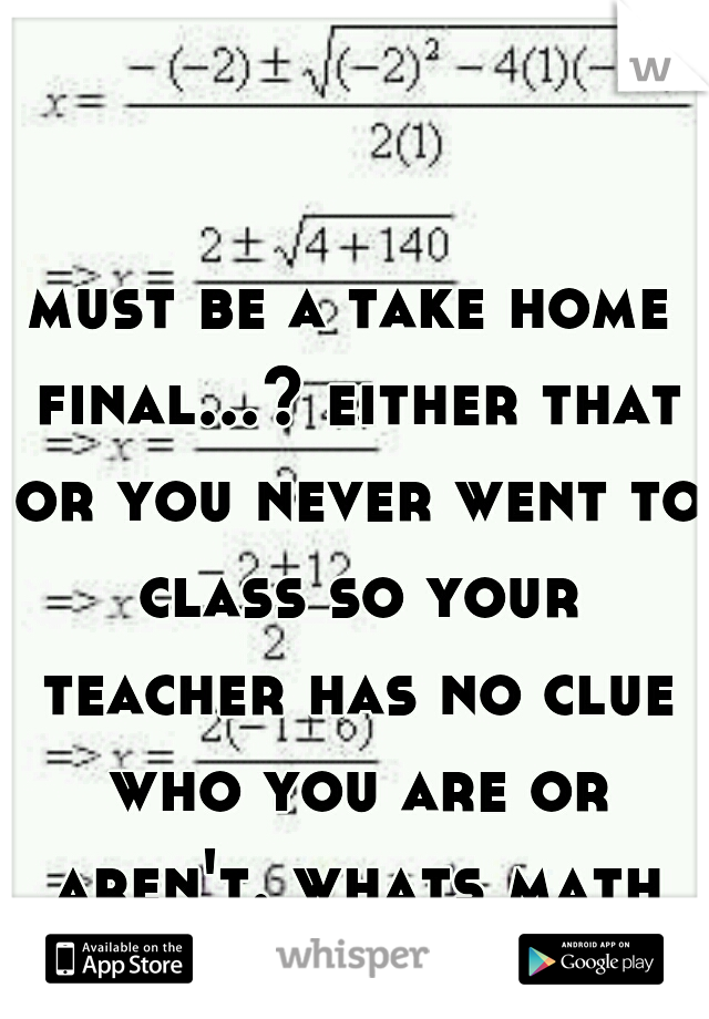 must be a take home final...? either that or you never went to class so your teacher has no clue who you are or aren't. whats math 120.  im in stats 