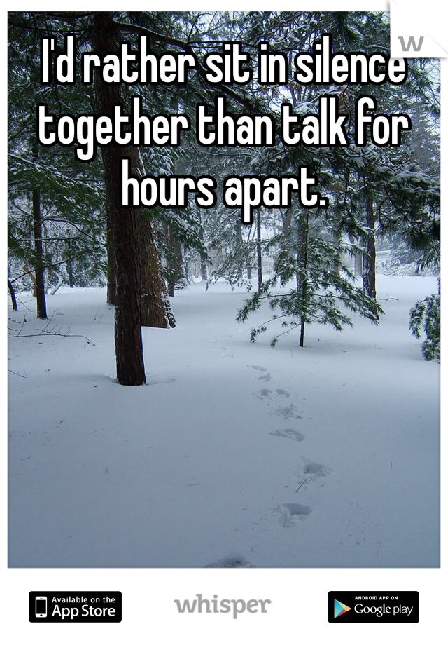I'd rather sit in silence together than talk for hours apart. 