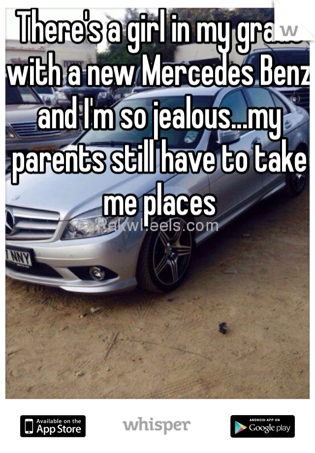 There's a girl in my grade with a new Mercedes Benz and I'm so jealous...my parents still have to take me places 