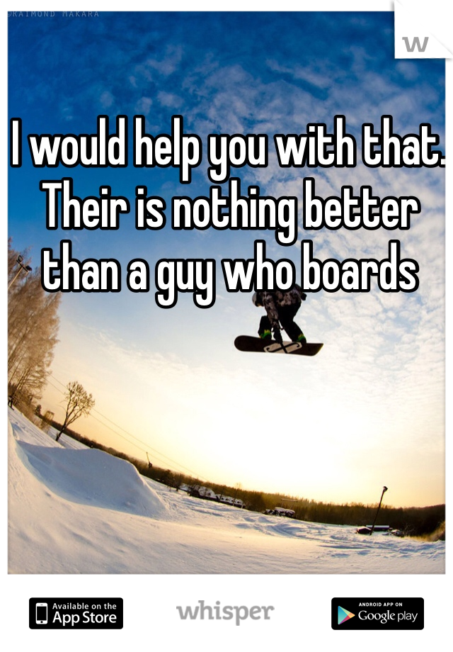 I would help you with that. Their is nothing better than a guy who boards