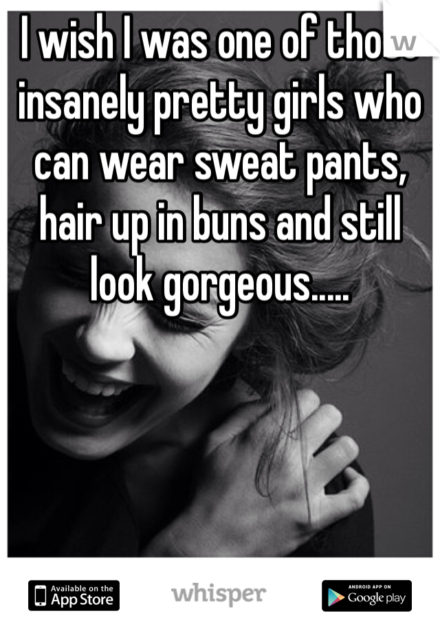 I wish I was one of those insanely pretty girls who can wear sweat pants, hair up in buns and still look gorgeous.....