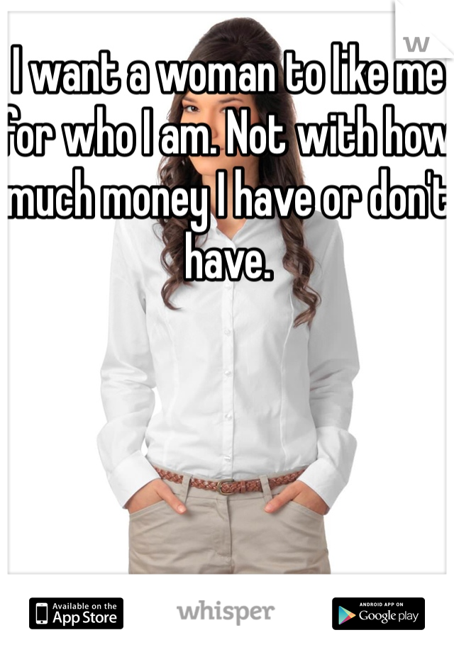 I want a woman to like me for who I am. Not with how much money I have or don't have.  